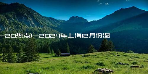 (12-20热点)-2024年上海12月份温度是多少 上海12月份天气怎么样